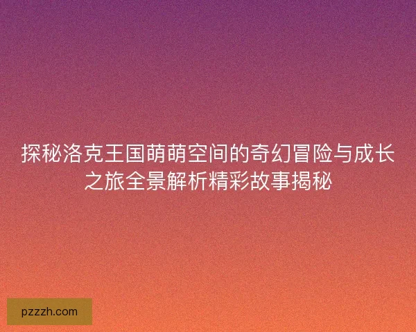 探秘洛克王国萌萌空间的奇幻冒险与成长之旅全景解析精彩故事揭秘