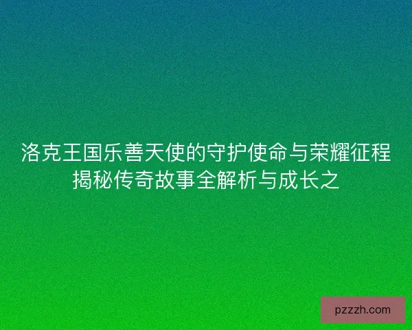 洛克王国乐善天使的守护使命与荣耀征程揭秘传奇故事全解析与成长之