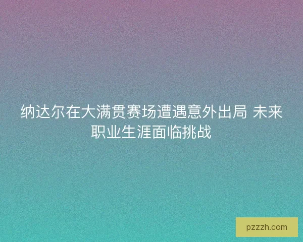 纳达尔在大满贯赛场遭遇意外出局 未来职业生涯面临挑战