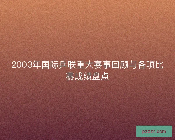 2003年国际乒联重大赛事回顾与各项比赛成绩盘点