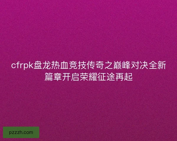 cfrpk盘龙热血竞技传奇之巅峰对决全新篇章开启荣耀征途再起