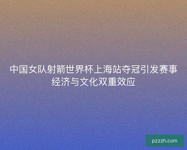 中国女队射箭世界杯上海站夺冠引发赛事经济与文化双重效应