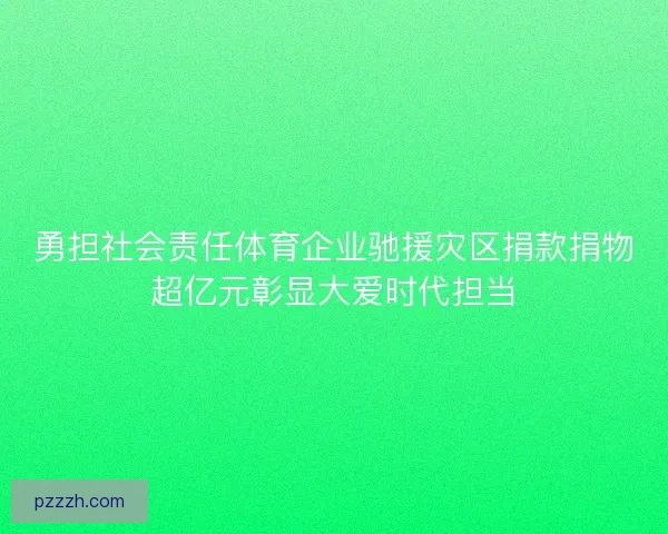勇担社会责任体育企业驰援灾区捐款捐物超亿元彰显大爱时代担当