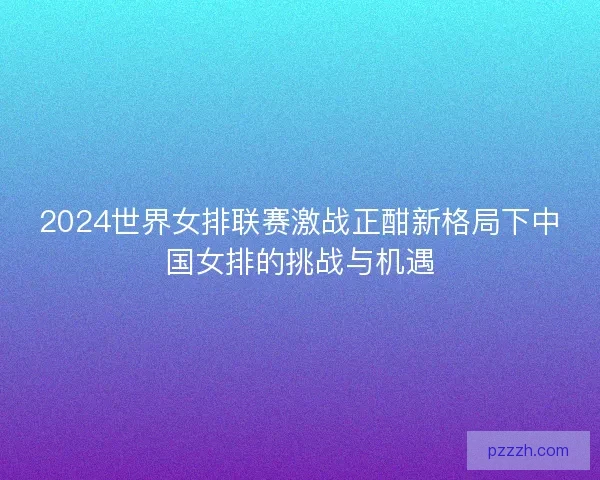 2024世界女排联赛激战正酣新格局下中国女排的挑战与机遇