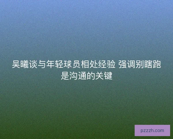 吴曦谈与年轻球员相处经验 强调别瞎跑是沟通的关键