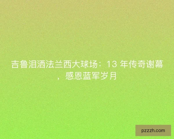 吉鲁泪洒法兰西大球场：13 年传奇谢幕，感恩蓝军岁月