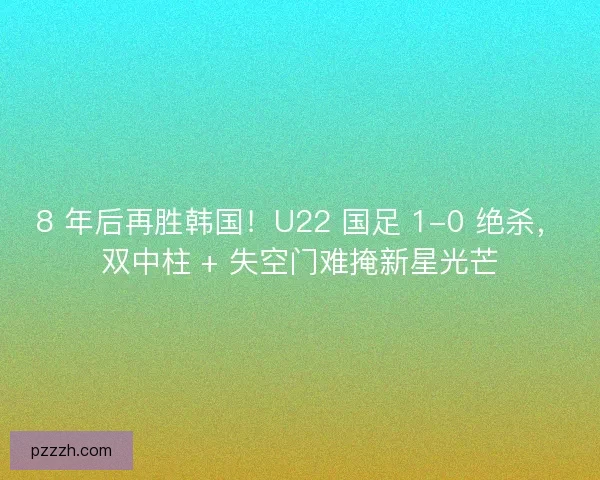 8 年后再胜韩国！U22 国足 1-0 绝杀，双中柱 + 失空门难掩新星光芒
