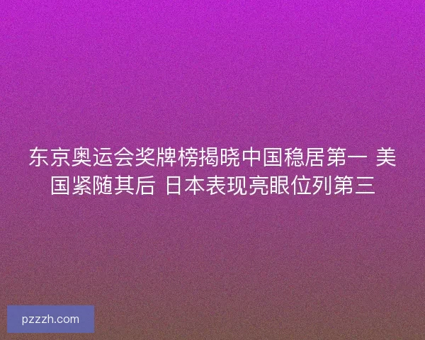 东京奥运会奖牌榜揭晓中国稳居第一 美国紧随其后 日本表现亮眼位列第三