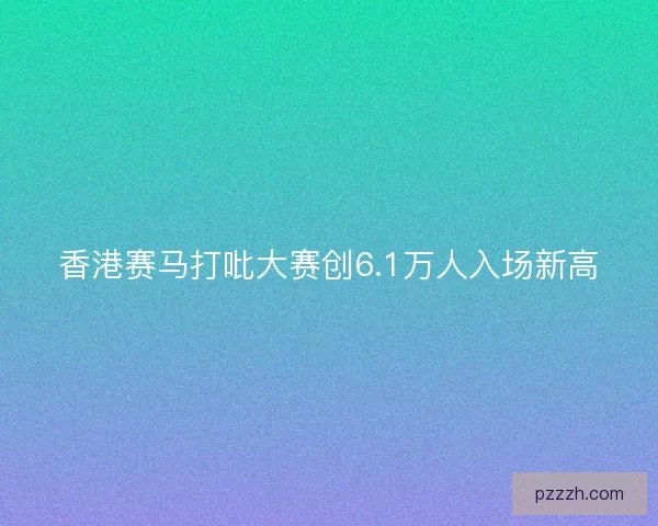 香港赛马打吡大赛创6.1万人入场新高