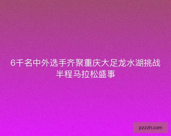 6千名中外选手齐聚重庆大足龙水湖挑战半程马拉松盛事