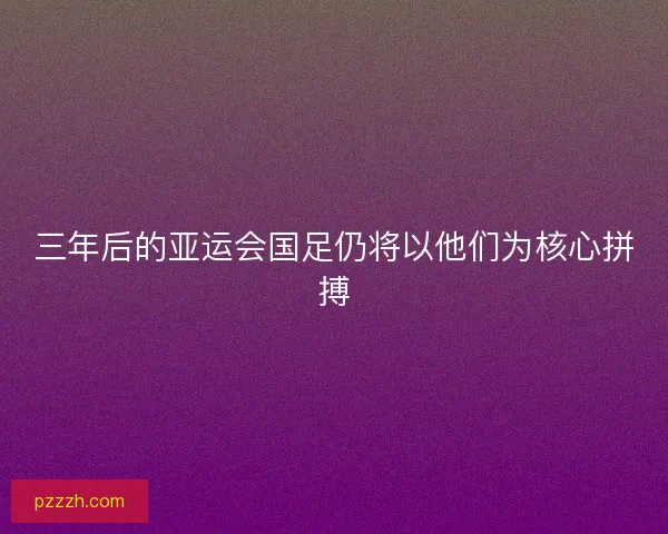 三年后的亚运会国足仍将以他们为核心拼搏 三年后的亚运会国足仍将以他们为核心拼搏