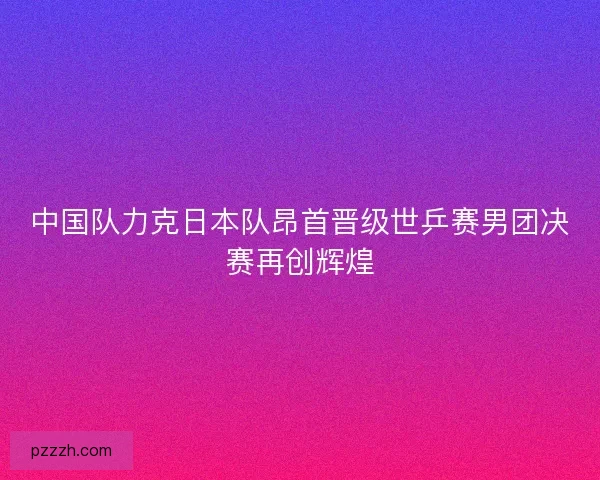 中国队力克日本队昂首晋级世乒赛男团决赛再创辉煌 中国队力克日本队昂首晋级世乒赛男团决赛再创辉煌