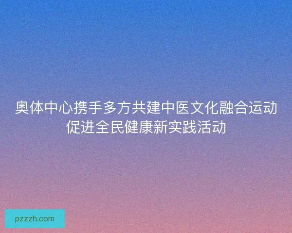 奥体中心携手多方共建中医文化融合运动促进全民健康新实践活动