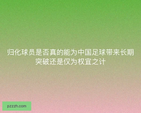 归化球员是否真的能为中国足球带来长期突破还是仅为权宜之计 归化球员是否真的能为中国足球带来长期突破还是仅为权宜之计