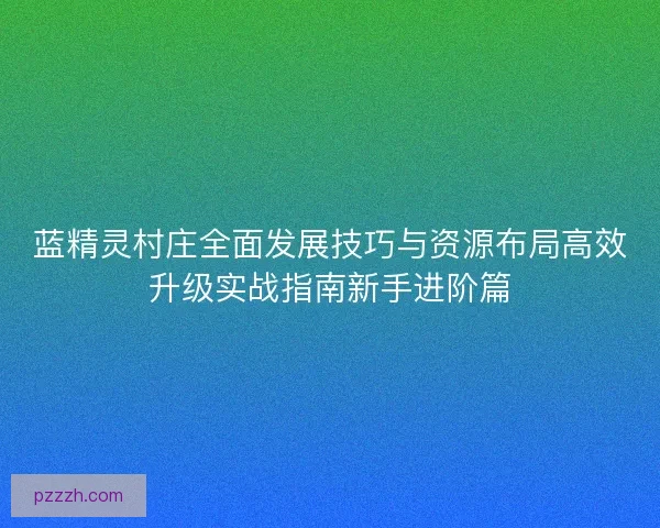 蓝精灵村庄全面发展技巧与资源布局高效升级实战指南新手进阶篇 蓝精灵村庄全面发展技巧与资源布局高效升级实战指南新手进阶篇