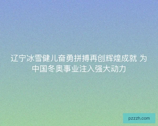 辽宁冰雪健儿奋勇拼搏再创辉煌成就 为中国冬奥事业注入强大动力