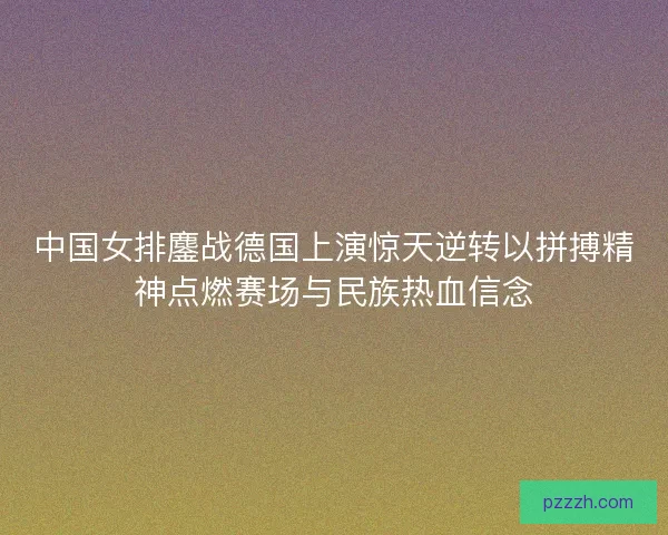 中国女排鏖战德国上演惊天逆转以拼搏精神点燃赛场与民族热血信念