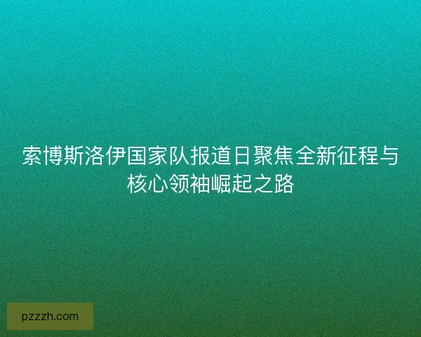 索博斯洛伊国家队报道日聚焦全新征程与核心领袖崛起之路 索博斯洛伊国家队报道日聚焦全新征程与核心领袖崛起之路