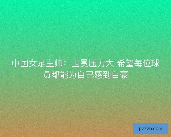 中国女足主帅:卫冕压力大 希望每位球员都能为自己感到自豪 中国女足主帅:卫冕压力大 希望每位球员都能为自己感到自豪