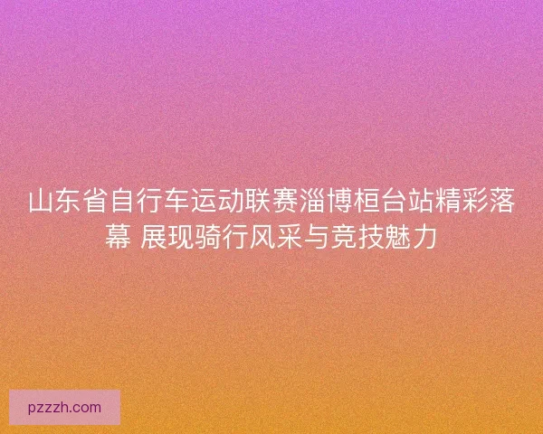 山东省自行车运动联赛淄博桓台站精彩落幕 展现骑行风采与竞技魅力