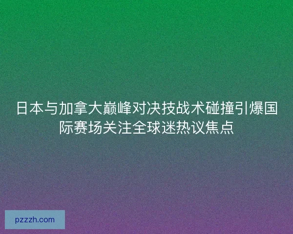 日本与加拿大巅峰对决技战术碰撞引爆国际赛场关注全球迷热议焦点